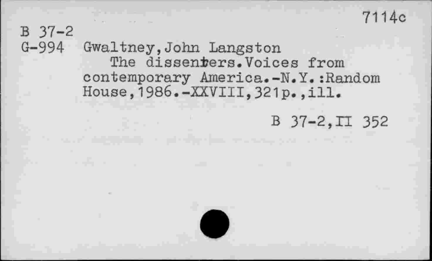 ﻿7114c
B 37-2
G-994 Gwaltney,John Langston
The dissenters.Voices from contemporary America.-N.Y.:Random House,1986.-XXVIII,321p.,ill.
B 37-2,LI 352